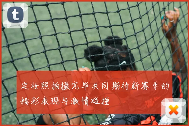 定妆照拍摄完毕共同期待新赛季的精彩表现与激情碰撞