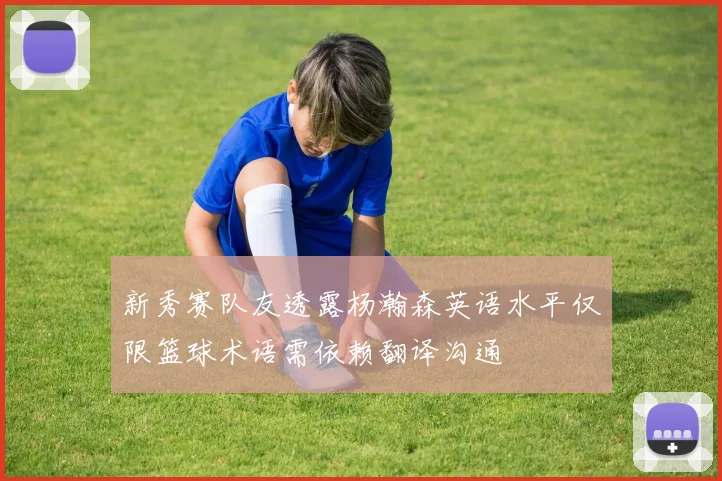 新秀赛队友透露杨瀚森英语水平仅限篮球术语需依赖翻译沟通