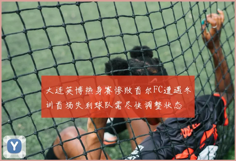 大连英博热身赛惨败首尔FC遭遇冬训首场失利球队需尽快调整状态