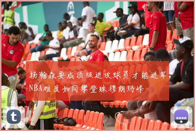 杨瀚森要成顶级进攻球员才能进军NBA难度如同攀登珠穆朗玛峰