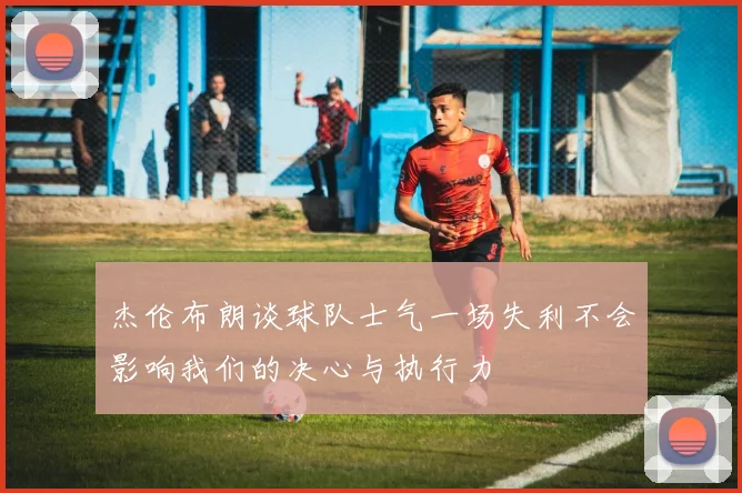 杰伦布朗谈球队士气一场失利不会影响我们的决心与执行力