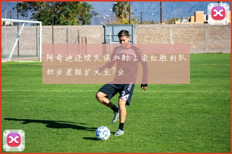 阿奇迪连续失误加肘击染红胜利队积分差距扩大至7分