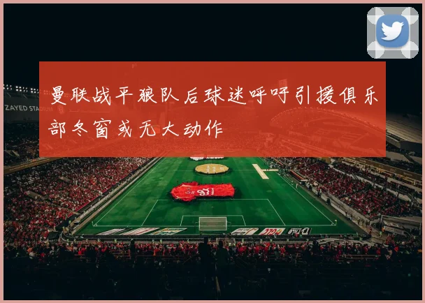 曼联战平狼队后球迷呼吁引援俱乐部冬窗或无大动作