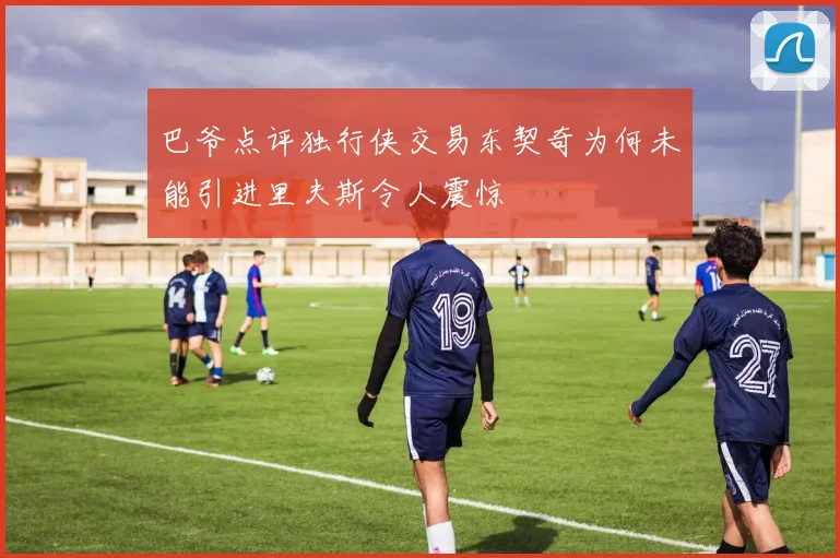 巴爷点评独行侠交易东契奇为何未能引进里夫斯令人震惊