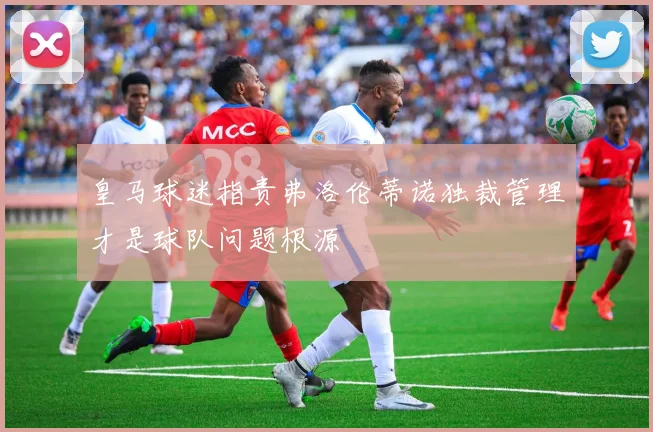 皇马球迷指责弗洛伦蒂诺独裁管理才是球队问题根源