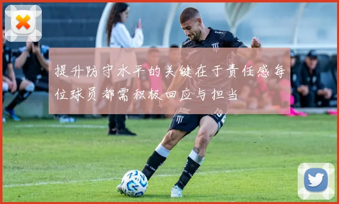 提升防守水平的关键在于责任感每位球员都需积极回应与担当