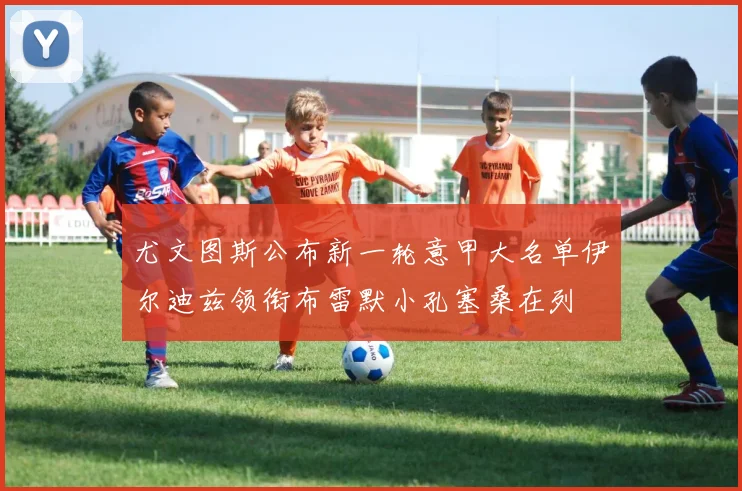 尤文图斯公布新一轮意甲大名单伊尔迪兹领衔布雷默小孔塞桑在列