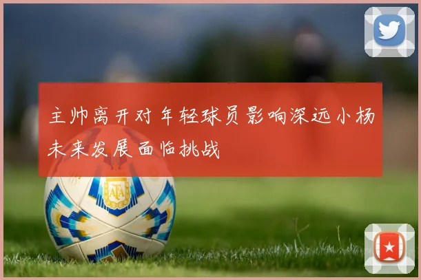 主帅离开对年轻球员影响深远小杨未来发展面临挑战