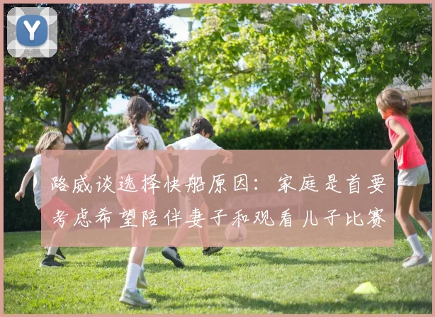 路威谈选择快船原因：家庭是首要考虑希望陪伴妻子和观看儿子比赛