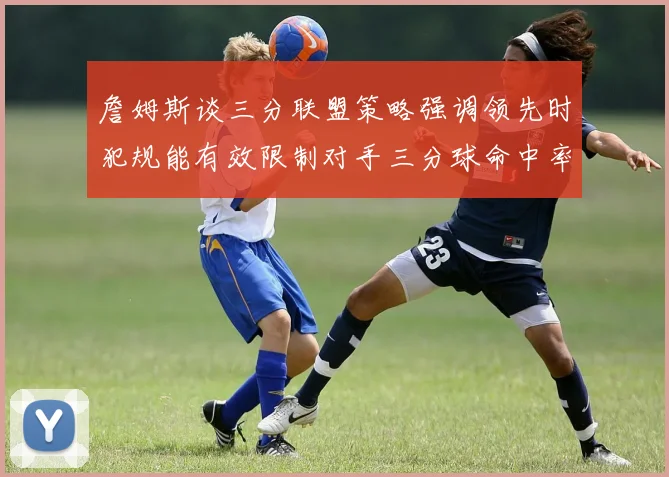 詹姆斯谈三分联盟策略强调领先时犯规能有效限制对手三分球命中率
