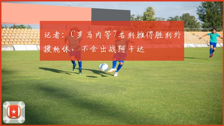记者：C罗马内等7名利雅得胜利外援轮休，不会出战阿卡达