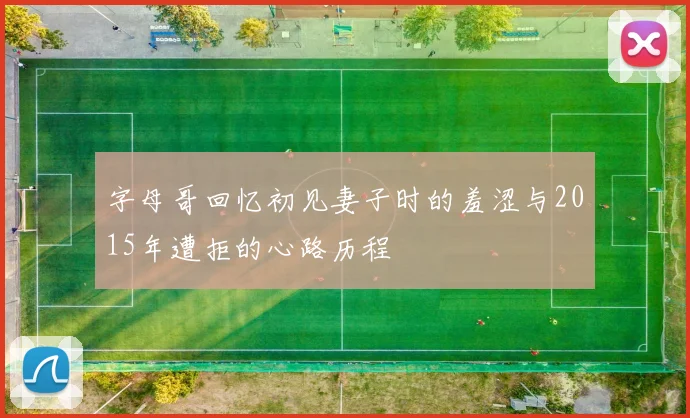 字母哥回忆初见妻子时的羞涩与2015年遭拒的心路历程