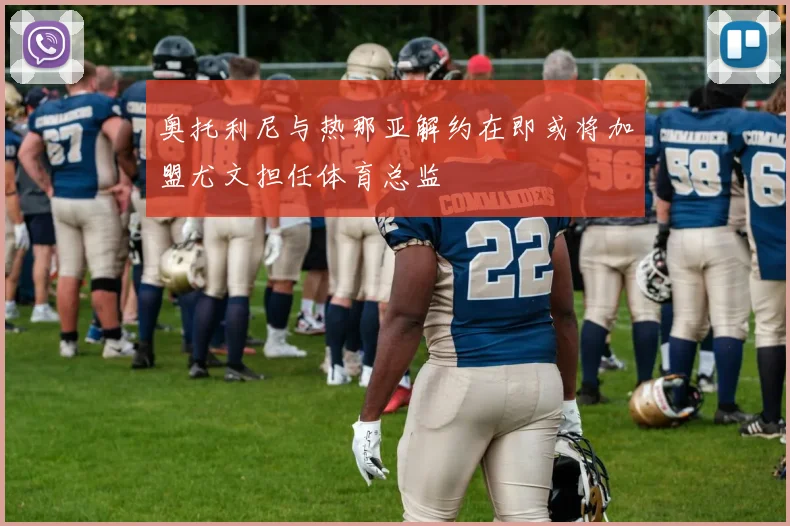 奥托利尼与热那亚解约在即或将加盟尤文担任体育总监