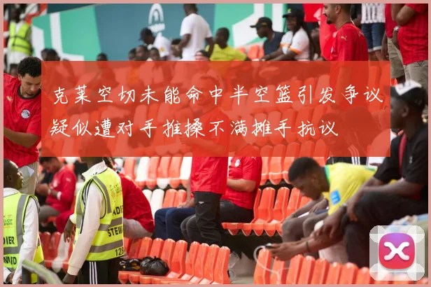 克莱空切未能命中半空篮引发争议疑似遭对手推搡不满摊手抗议