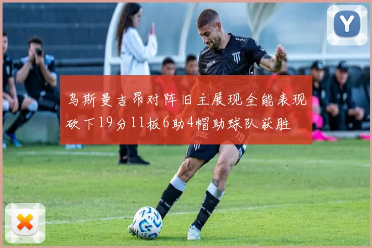 乌斯曼吉昂对阵旧主展现全能表现砍下19分11板6助4帽助球队获胜