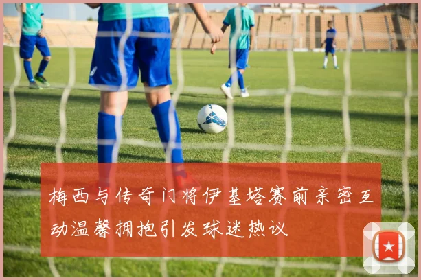 梅西与传奇门将伊基塔赛前亲密互动温馨拥抱引发球迷热议
