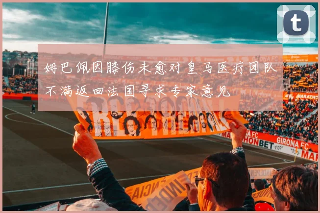 姆巴佩因膝伤未愈对皇马医疗团队不满返回法国寻求专家意见