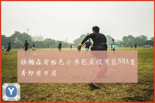 杨瀚森背粉色小书包启程湾区NBA首秀即将开启