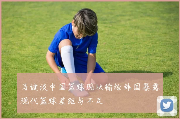 马健谈中国篮球现状输给韩国暴露现代篮球差距与不足