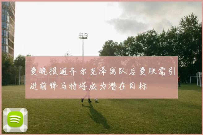 曼晚报道齐尔克泽离队后曼联需引进前锋马特塔成为潜在目标