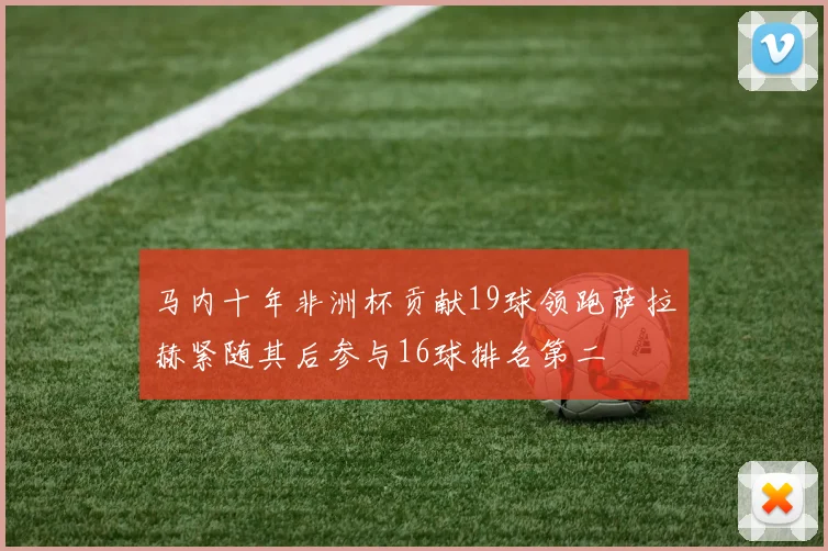 马内十年非洲杯贡献19球领跑萨拉赫紧随其后参与16球排名第二