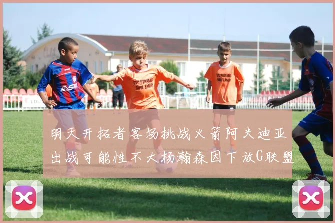 明天开拓者客场挑战火箭阿夫迪亚出战可能性不大杨瀚森因下放G联盟缺席