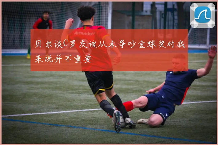 贝尔谈C罗友谊从未争吵金球奖对我来说并不重要