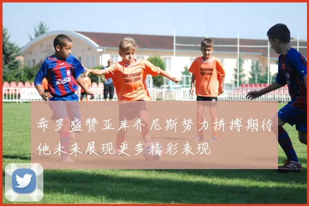 希罗盛赞亚库乔尼斯努力拼搏期待他未来展现更多精彩表现