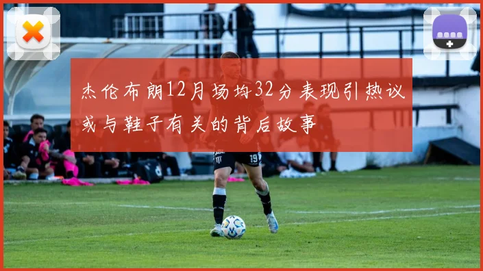 杰伦布朗12月场均32分表现引热议或与鞋子有关的背后故事