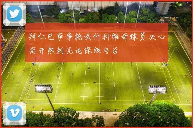 拜仁巴萨争抢武什科维奇球员决心离开热刺无论保级与否