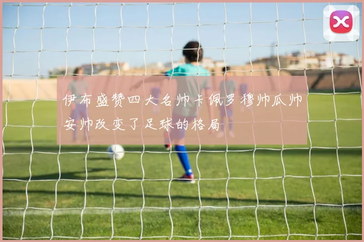 伊布盛赞四大名帅卡佩罗穆帅瓜帅安帅改变了足球的格局