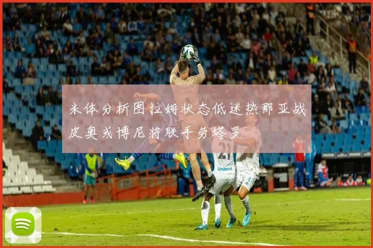 米体分析图拉姆状态低迷热那亚战皮奥或博尼将联手劳塔罗