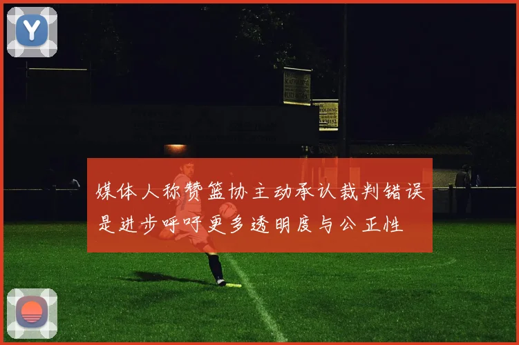 媒体人称赞篮协主动承认裁判错误是进步呼吁更多透明度与公正性