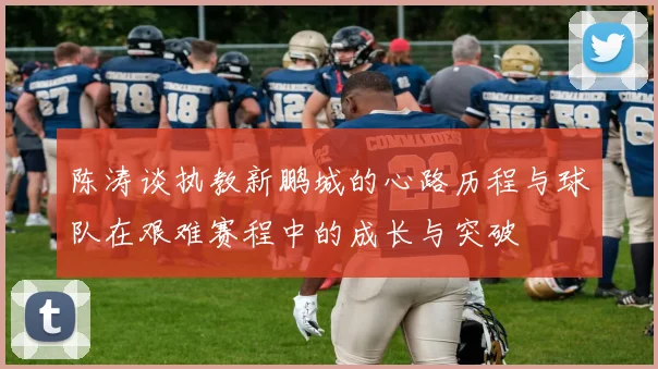 陈涛谈执教新鹏城的心路历程与球队在艰难赛程中的成长与突破