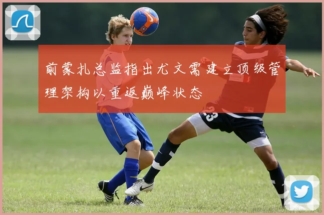 前蒙扎总监指出尤文需建立顶级管理架构以重返巅峰状态