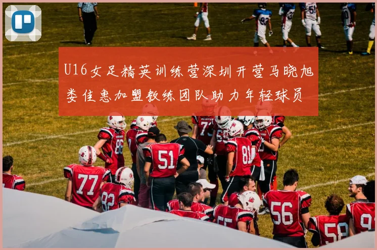U16女足精英训练营深圳开营马晓旭娄佳惠加盟教练团队助力年轻球员成长