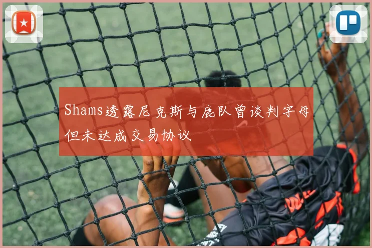 Shams透露尼克斯与鹿队曾谈判字母但未达成交易协议