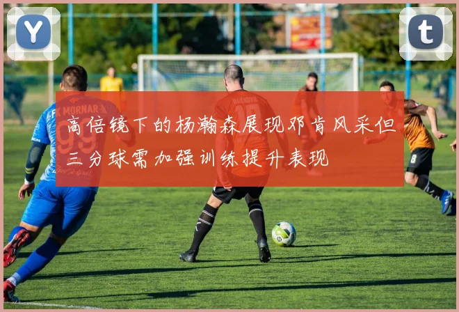 高倍镜下的杨瀚森展现邓肯风采但三分球需加强训练提升表现