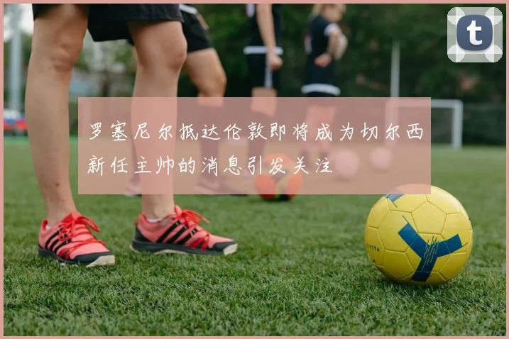 罗塞尼尔抵达伦敦即将成为切尔西新任主帅的消息引发关注