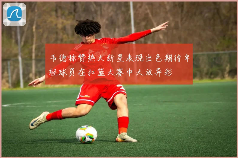 韦德称赞热火新星表现出色期待年轻球员在扣篮大赛中大放异彩